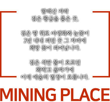 함백산 자락 검은 황금을 품은 곳, 검은 땅 위로 야생화와 눈꽃이 2년 내내 피던 곳 그 자리에 희망 꽃이 피어납니다. 검은 석탄 물이 흐르던 화약고 골짜기에 이제 예술의 열정이 흐릅니다. MINING PLACE